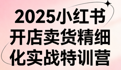 2025小红书开店卖货精细化实战特训营【2.0】
